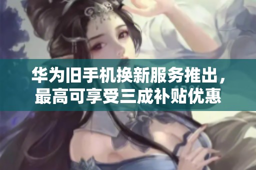华为旧手机换新服务推出，最高可享受三成补贴优惠