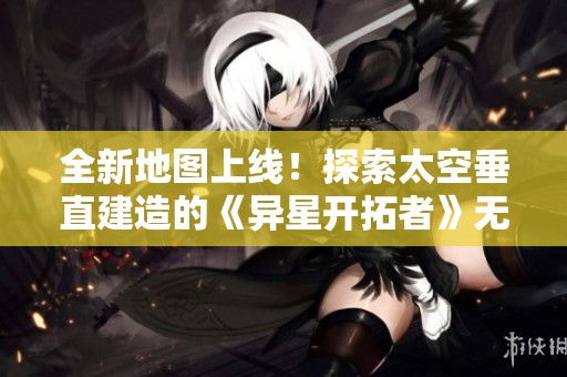 全新地图上线！探索太空垂直建造的《异星开拓者》无限自由搭建体验