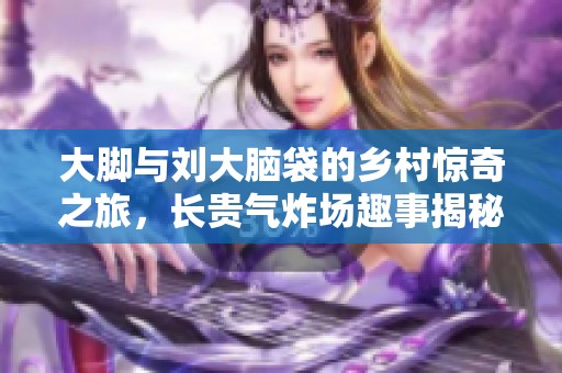 大脚与刘大脑袋的乡村惊奇之旅，长贵气炸场趣事揭秘