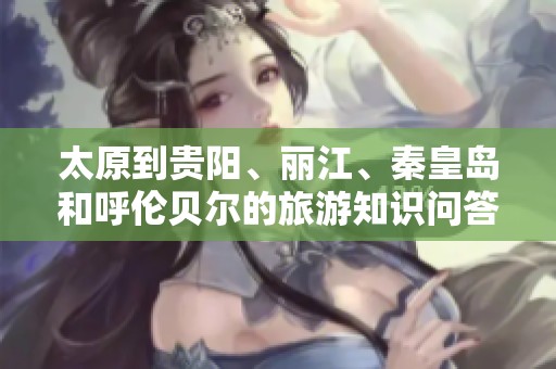 太原到贵阳、丽江、秦皇岛和呼伦贝尔的旅游知识问答全解析