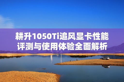 耕升1050Ti追风显卡性能评测与使用体验全面解析