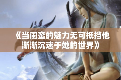 《当闺蜜的魅力无可抵挡他渐渐沉迷于她的世界》