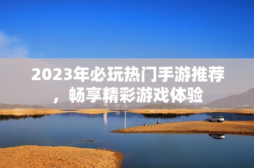 2023年必玩热门手游推荐，畅享精彩游戏体验