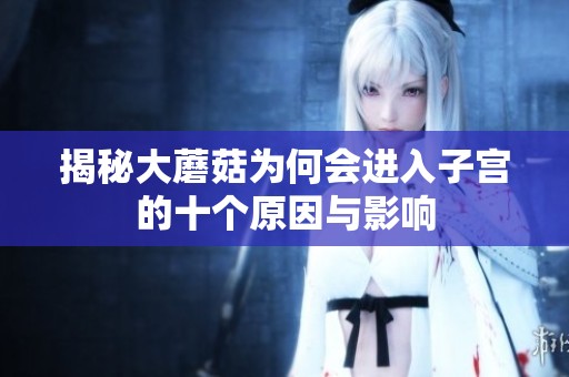 揭秘大蘑菇为何会进入子宫的十个原因与影响