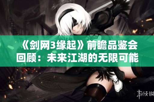 《剑网3缘起》前瞻品鉴会回顾：未来江湖的无限可能与期待