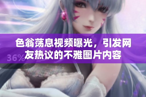 色翁荡息视频曝光，引发网友热议的不雅图片内容