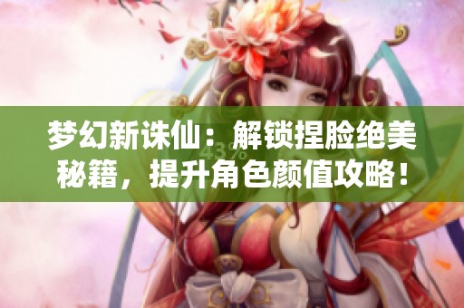 梦幻新诛仙：解锁捏脸绝美秘籍，提升角色颜值攻略！