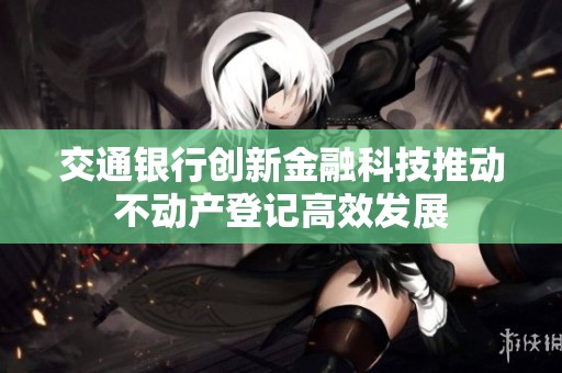 交通银行创新金融科技推动不动产登记高效发展