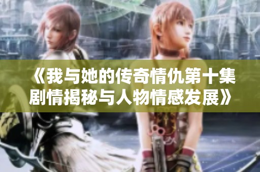《我与她的传奇情仇第十集剧情揭秘与人物情感发展》