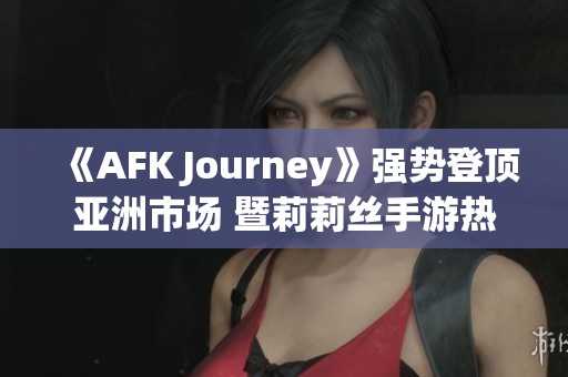 《AFK Journey》强势登顶亚洲市场 暨莉莉丝手游热潮来袭