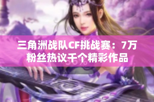三角洲战队CF挑战赛：7万粉丝热议千个精彩作品