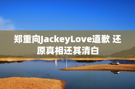 郑重向JackeyLove道歉 还原真相还其清白