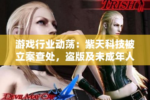 游戏行业动荡：紫天科技被立案查处，盗版及未成年人禁令引发热议