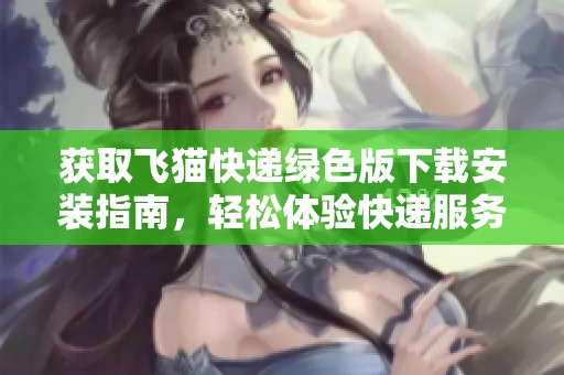 获取飞猫快递绿色版下载安装指南，轻松体验快递服务