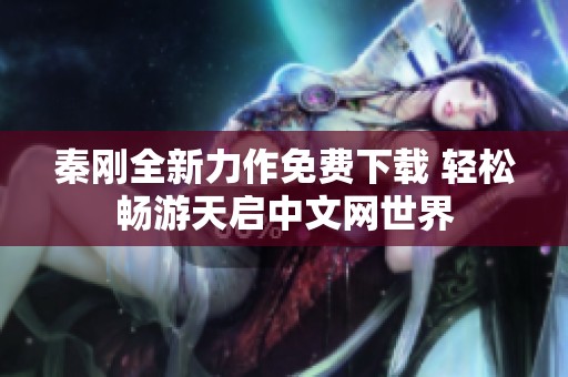 秦刚全新力作免费下载 轻松畅游天启中文网世界