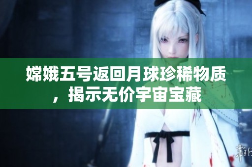 嫦娥五号返回月球珍稀物质，揭示无价宇宙宝藏