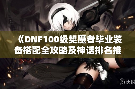 《DNF100级契魔者毕业装备搭配全攻略及神话排名推荐》