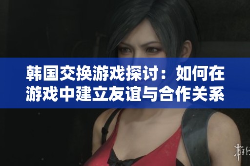 韩国交换游戏探讨：如何在游戏中建立友谊与合作关系