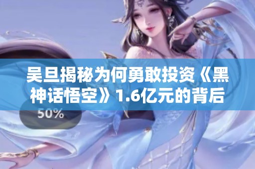 吴旦揭秘为何勇敢投资《黑神话悟空》1.6亿元的背后故事