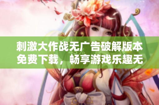 刺激大作战无广告破解版本免费下载，畅享游戏乐趣无阻碍