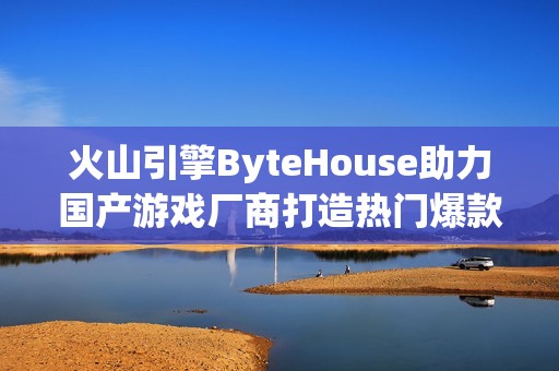 火山引擎ByteHouse助力国产游戏厂商打造热门爆款游戏
