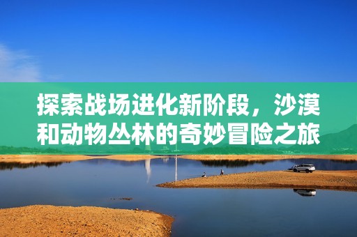 探索战场进化新阶段，沙漠和动物丛林的奇妙冒险之旅