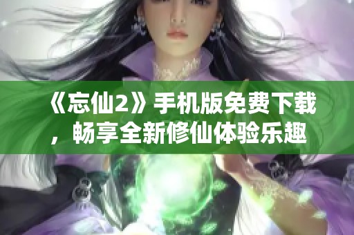 《忘仙2》手机版免费下载，畅享全新修仙体验乐趣