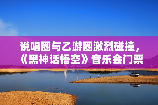 说唱圈与乙游圈激烈碰撞，《黑神话悟空》音乐会门票瞬间售罄