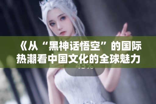 《从“黑神话悟空”的国际热潮看中国文化的全球魅力》