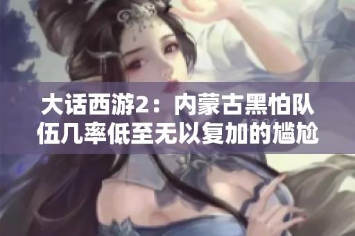 大话西游2：内蒙古黑怕队伍几率低至无以复加的尴尬境地