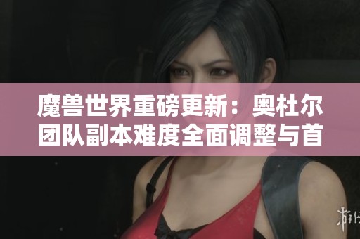 魔兽世界重磅更新：奥杜尔团队副本难度全面调整与首领改动解析