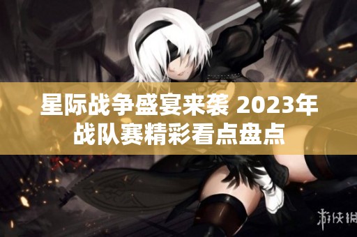 星际战争盛宴来袭 2023年战队赛精彩看点盘点