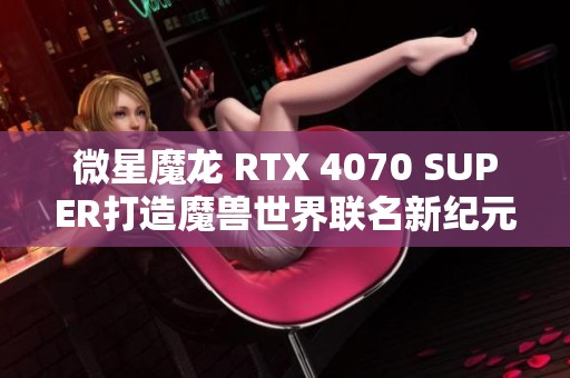 微星魔龙 RTX 4070 SUPER打造魔兽世界联名新纪元的评测盛宴