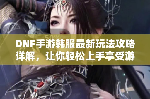 DNF手游韩服最新玩法攻略详解，让你轻松上手享受游戏乐趣