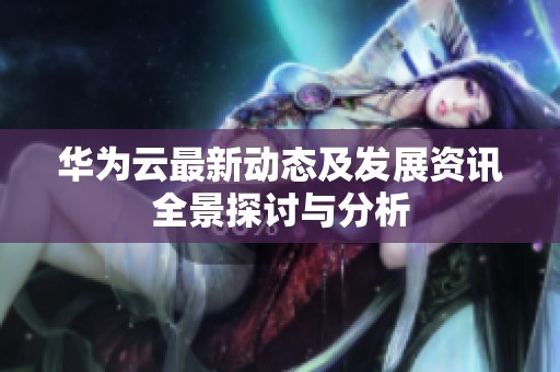 华为云最新动态及发展资讯全景探讨与分析