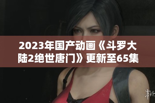 2023年国产动画《斗罗大陆2绝世唐门》更新至65集可下载