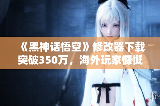《黑神话悟空》修改器下载突破350万，海外玩家慷慨捐款助力发展