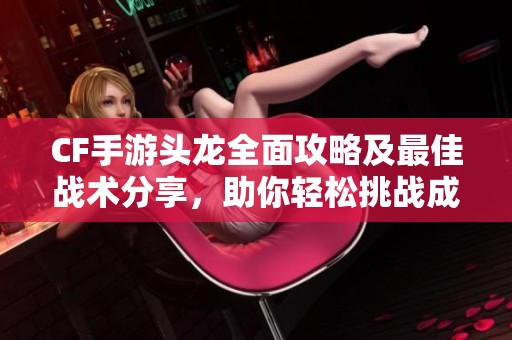 CF手游头龙全面攻略及最佳战术分享，助你轻松挑战成功