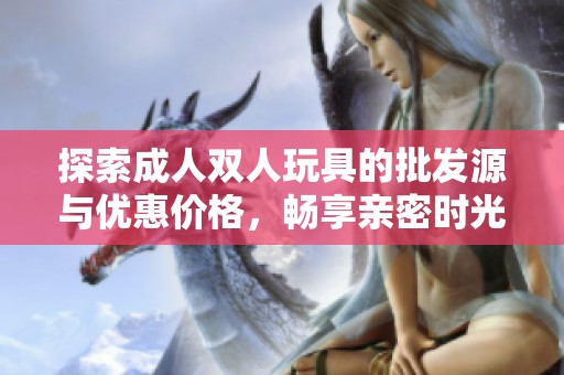 探索成人双人玩具的批发源与优惠价格，畅享亲密时光