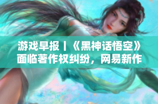 游戏早报丨《黑神话悟空》面临著作权纠纷，网易新作《七日世界》备受关注