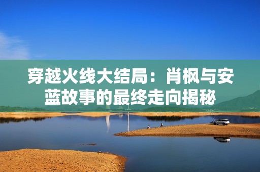 穿越火线大结局：肖枫与安蓝故事的最终走向揭秘