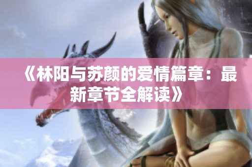 《林阳与苏颜的爱情篇章：最新章节全解读》