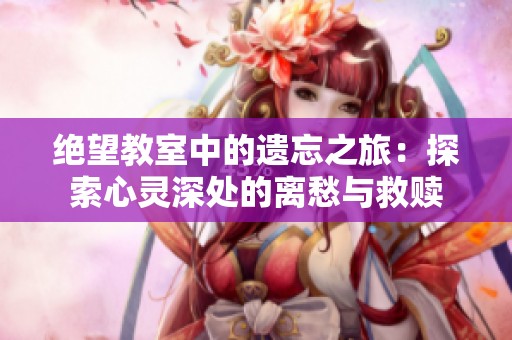 绝望教室中的遗忘之旅：探索心灵深处的离愁与救赎