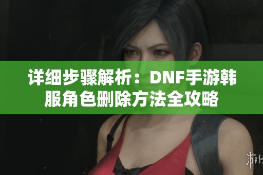 详细步骤解析：DNF手游韩服角色删除方法全攻略
