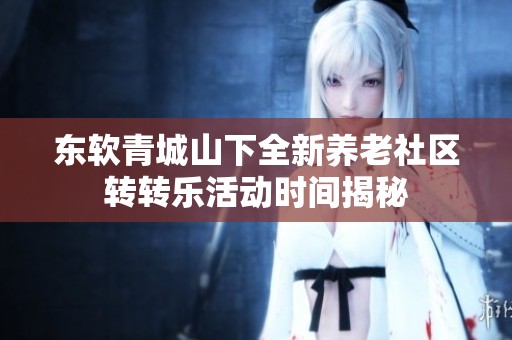 东软青城山下全新养老社区转转乐活动时间揭秘