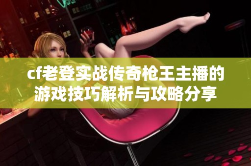 cf老登实战传奇枪王主播的游戏技巧解析与攻略分享