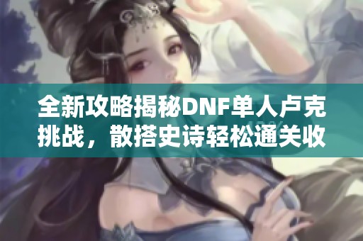 全新攻略揭秘DNF单人卢克挑战，散搭史诗轻松通关收获惊喜