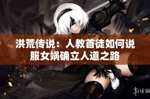 洪荒传说：人教首徒如何说服女娲确立人道之路