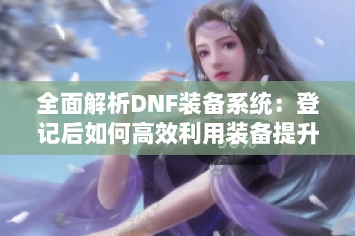 全面解析DNF装备系统：登记后如何高效利用装备提升角色实力