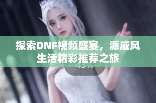 探索DNF视频盛宴，派威风生活精彩推荐之旅